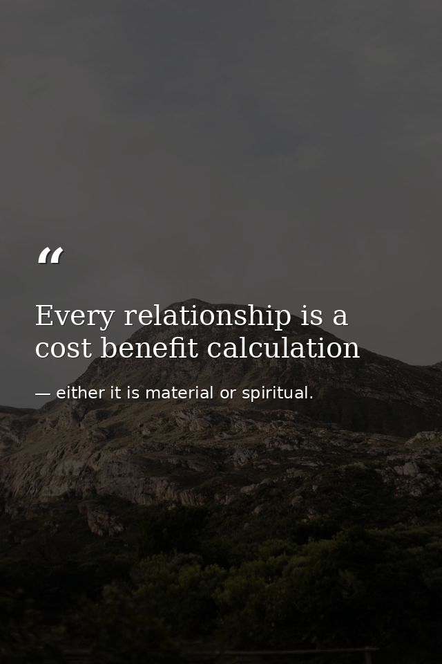 Every relationship is a cost benefit calculation — either it is material or spiritual.