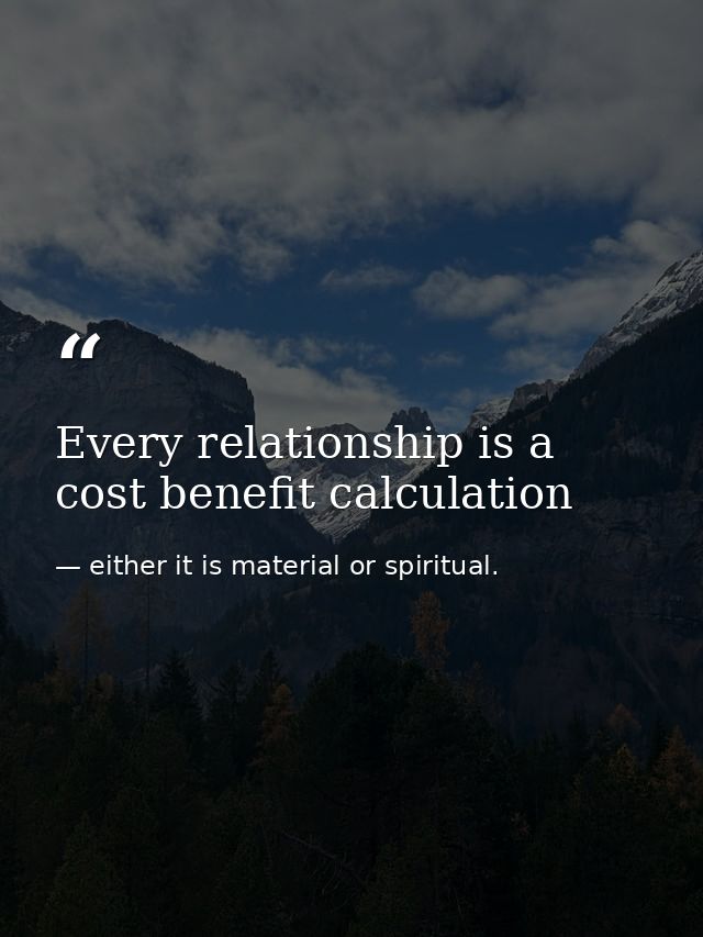 Every relationship is a cost benefit calculation — either it is material or spiritual.