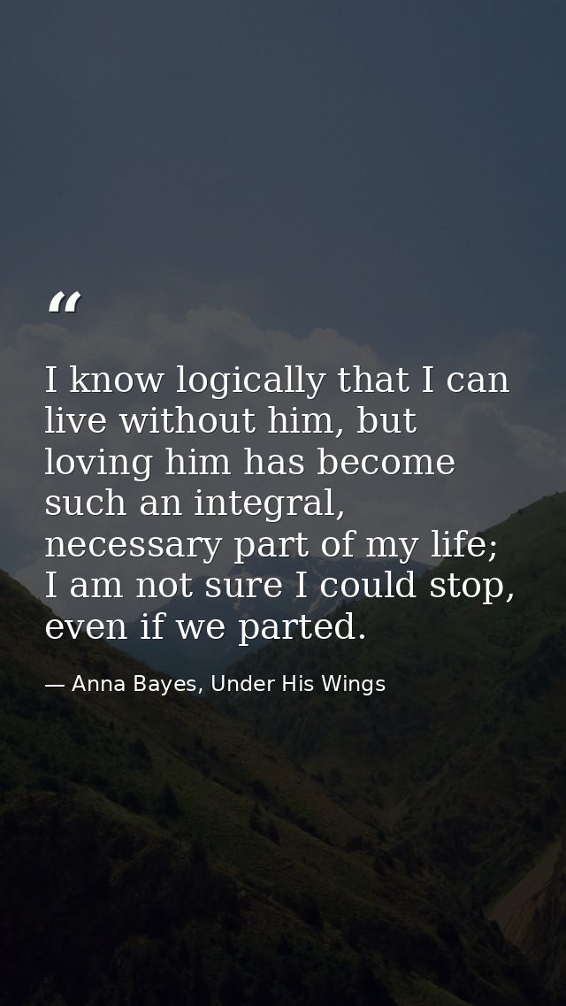 I know logically that I can live without him, but loving him has become such an integral, necessary part of my life; I a — Anna Bayes, Under His Wings