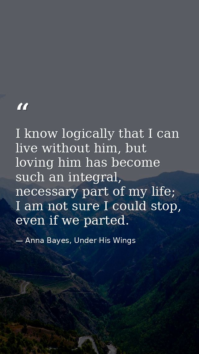 I know logically that I can live without him, but loving him has become such an integral, necessary part of my life; I a — Anna Bayes, Under His Wings