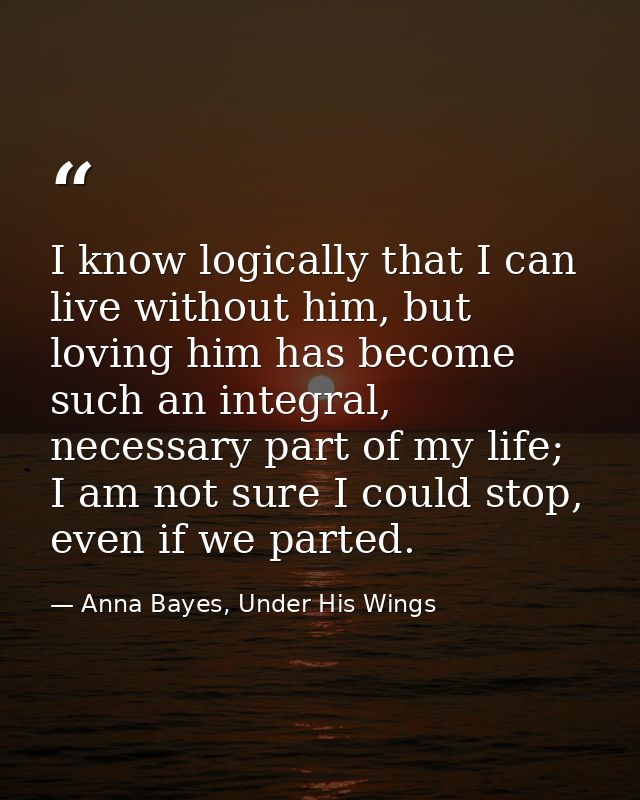 I know logically that I can live without him, but loving him has become such an integral, necessary part of my life; I a — Anna Bayes, Under His Wings