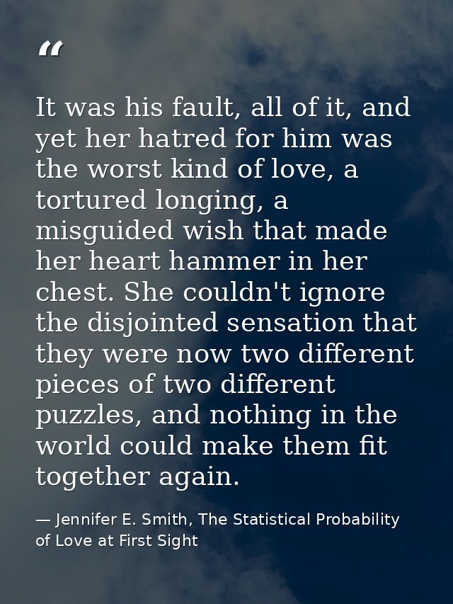 It was his fault, all of it, and yet her hatred for him was the worst kind of love, a tortured longing, a misguided wish — Jennifer E. Smith, The Statistical Probability of Love at First Sight
