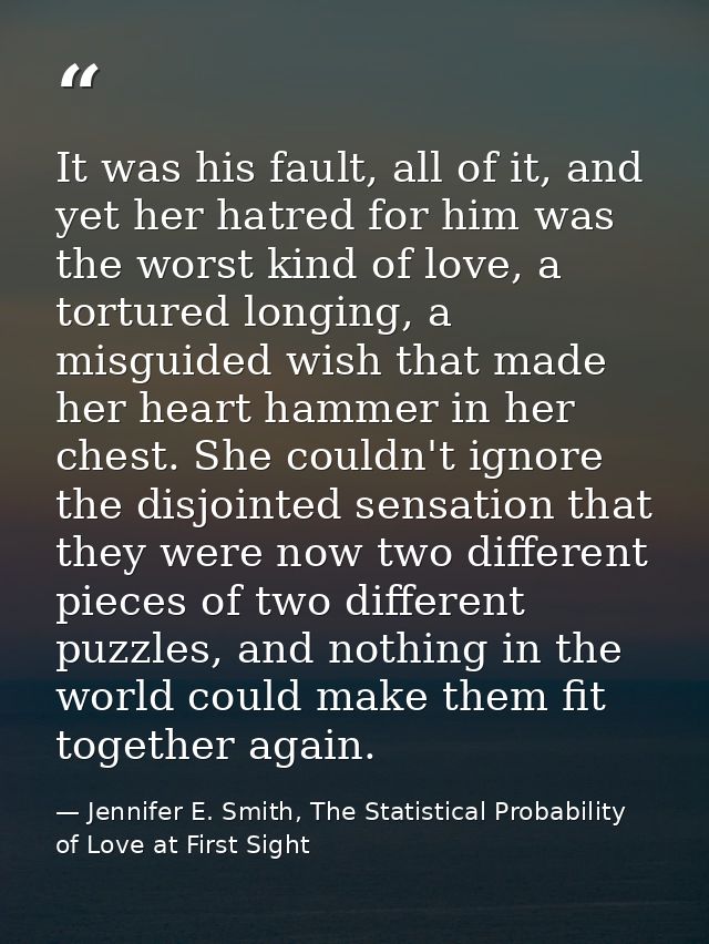 It was his fault, all of it, and yet her hatred for him was the worst kind of love, a tortured longing, a misguided wish — Jennifer E. Smith, The Statistical Probability of Love at First Sight