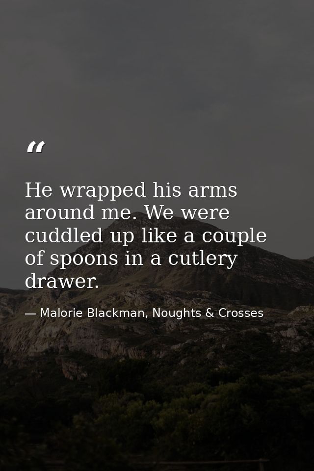He wrapped his arms around me. We were cuddled up like a couple of spoons in a cutlery drawer. — Malorie Blackman, Noughts & Crosses