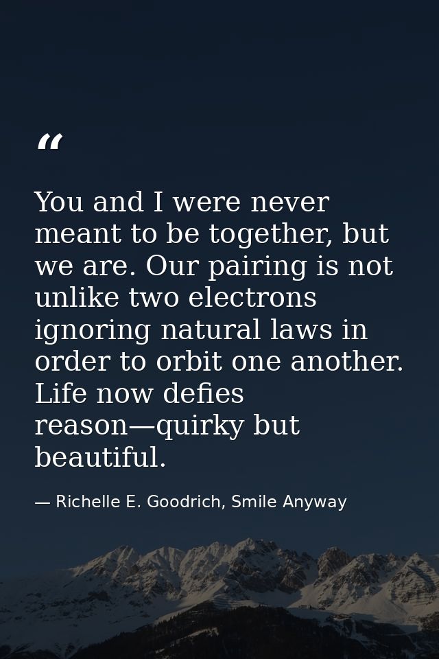 You and I were never meant to be together, but we are. Our pairing is not unlike two electrons ignoring natural laws in  — Richelle E. Goodrich, Smile Anyway