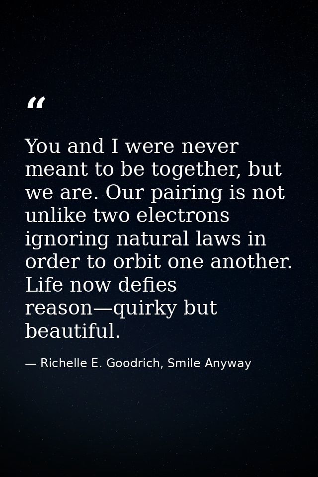 You and I were never meant to be together, but we are. Our pairing is not unlike two electrons ignoring natural laws in  — Richelle E. Goodrich, Smile Anyway