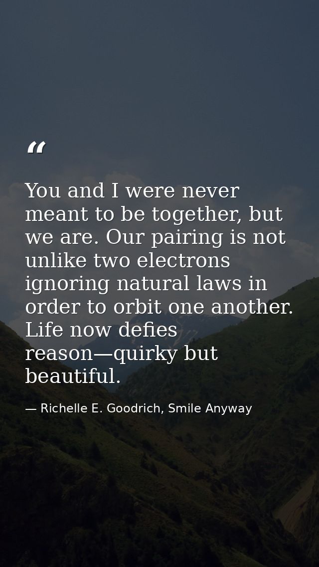 You and I were never meant to be together, but we are. Our pairing is not unlike two electrons ignoring natural laws in  — Richelle E. Goodrich, Smile Anyway