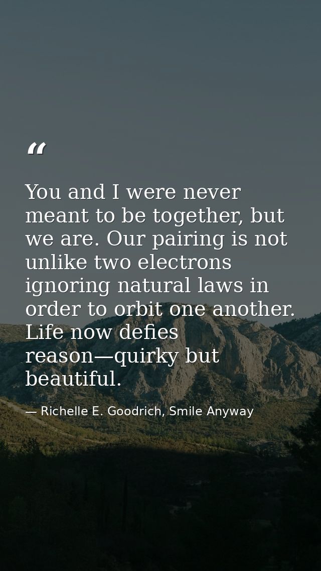 You and I were never meant to be together, but we are. Our pairing is not unlike two electrons ignoring natural laws in  — Richelle E. Goodrich, Smile Anyway