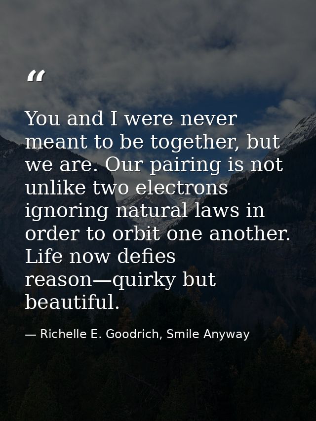 You and I were never meant to be together, but we are. Our pairing is not unlike two electrons ignoring natural laws in  — Richelle E. Goodrich, Smile Anyway