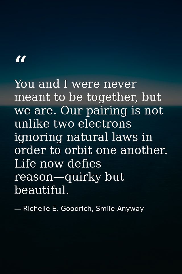 You and I were never meant to be together, but we are. Our pairing is not unlike two electrons ignoring natural laws in  — Richelle E. Goodrich, Smile Anyway
