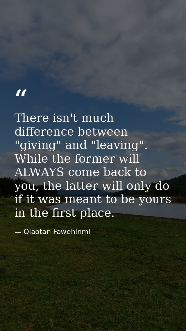 There isn't much difference between "giving" and "leaving". While the former will ALWAYS come back to you, the latter wi — Olaotan Fawehinmi