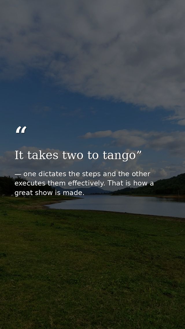 It takes two to tango” — one dictates the steps and the other executes them effectively. That is how a great show is made.