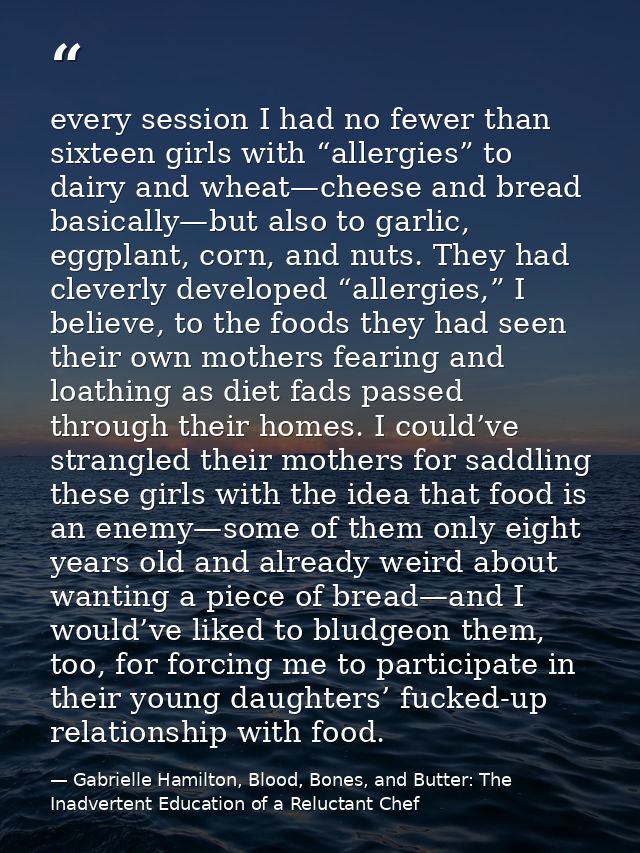 every session I had no fewer than sixteen girls with “allergies” to dairy and wheat—cheese and bread basically—but also  — Gabrielle Hamilton, Blood, Bones, and Butter: The Inadvertent Education of a Reluctant Chef