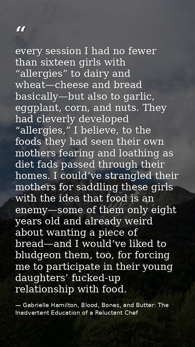 every session I had no fewer than sixteen girls with “allergies” to dairy and wheat—cheese and bread basically—but also  — Gabrielle Hamilton, Blood, Bones, and Butter: The Inadvertent Education of a Reluctant Chef