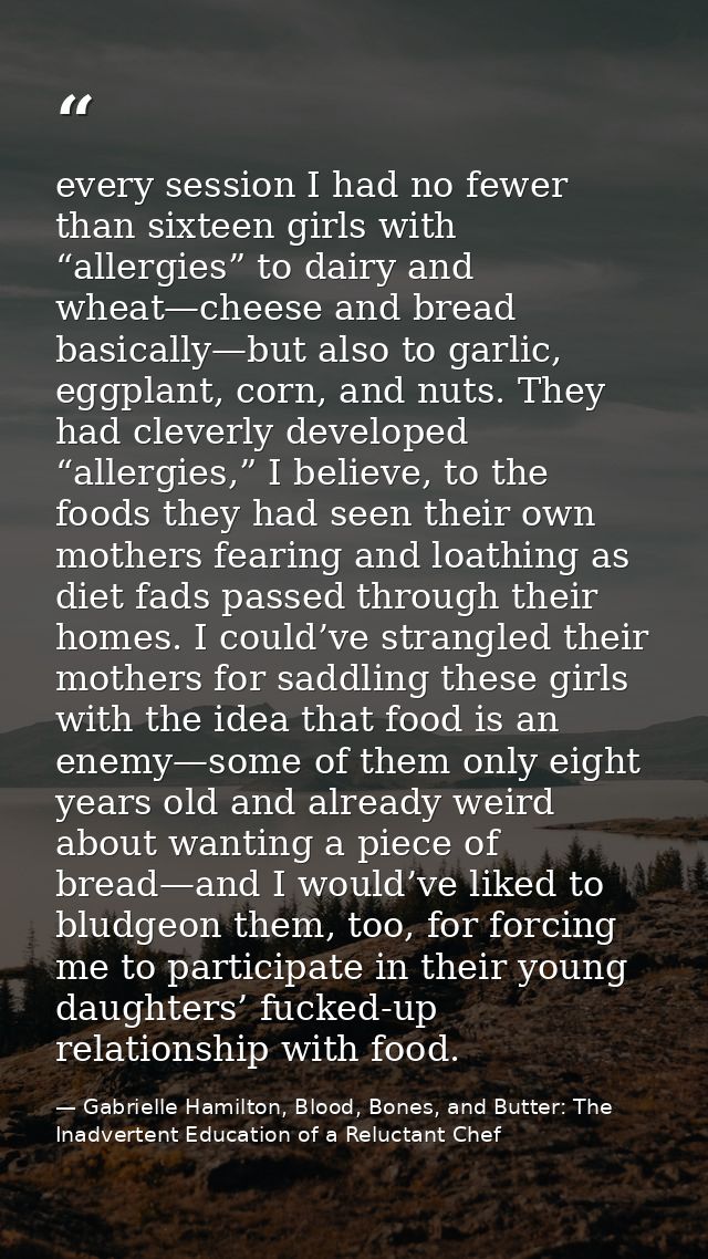 every session I had no fewer than sixteen girls with “allergies” to dairy and wheat—cheese and bread basically—but also  — Gabrielle Hamilton, Blood, Bones, and Butter: The Inadvertent Education of a Reluctant Chef