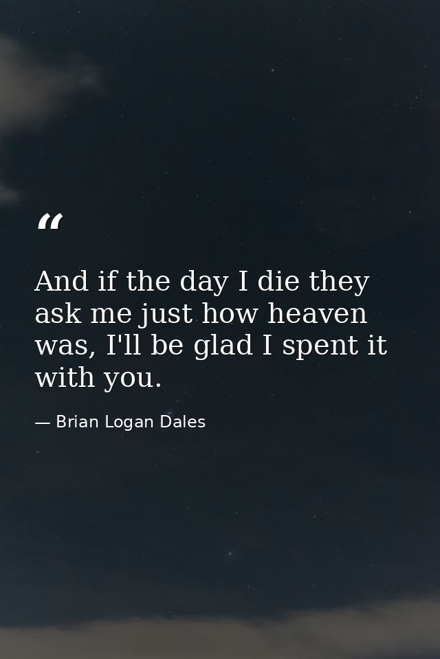 And if the day I die they ask me just how heaven was, I'll be glad I spent it with you. — Brian Logan Dales