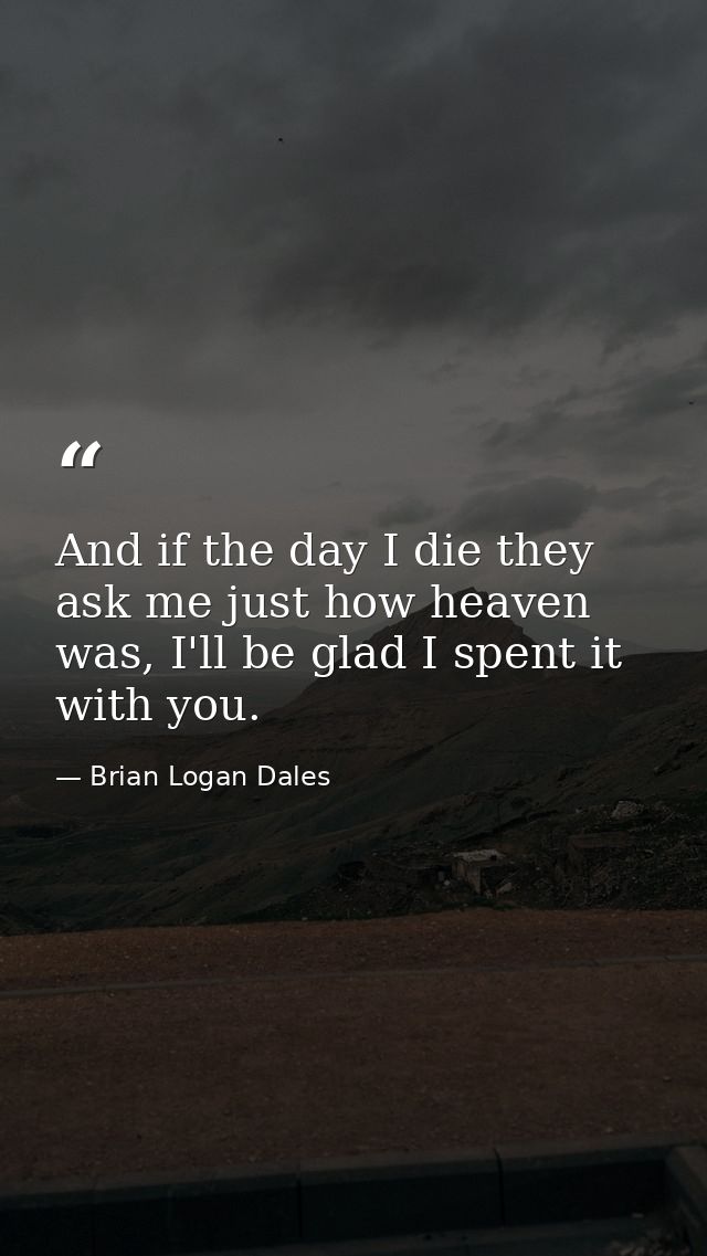 And if the day I die they ask me just how heaven was, I'll be glad I spent it with you. — Brian Logan Dales