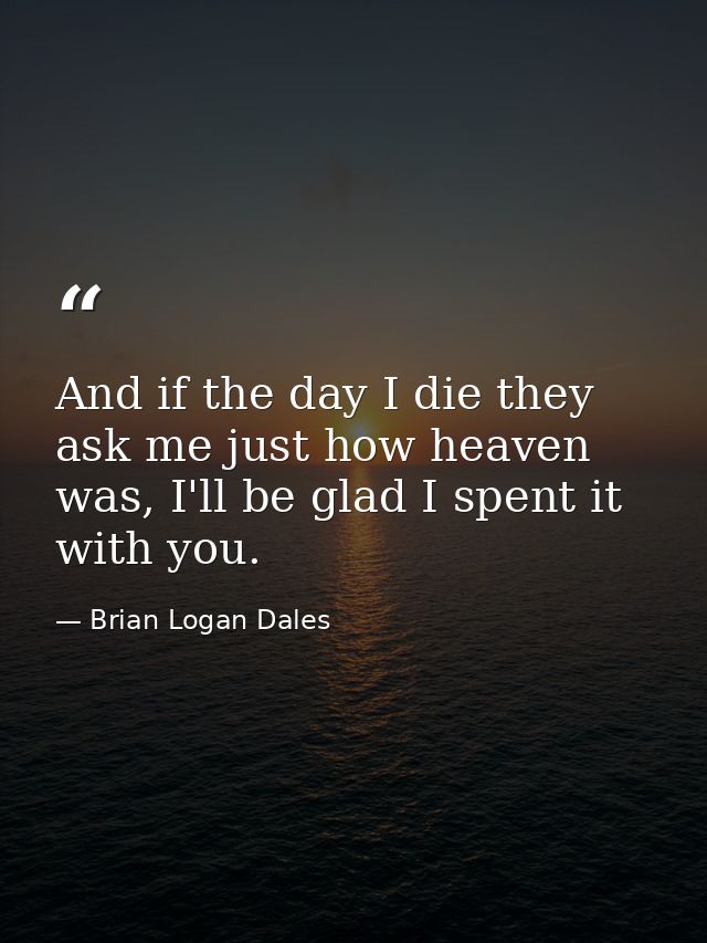 And if the day I die they ask me just how heaven was, I'll be glad I spent it with you. — Brian Logan Dales