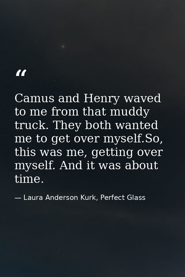 Camus and Henry waved to me from that muddy truck. They both wanted me to get over myself.So, this was me, getting over  — Laura Anderson Kurk, Perfect Glass