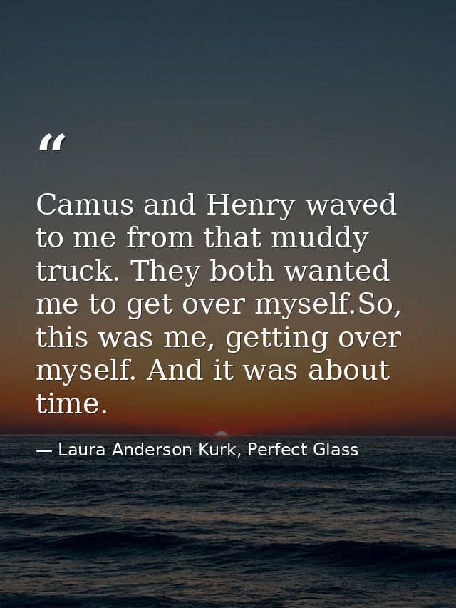 Camus and Henry waved to me from that muddy truck. They both wanted me to get over myself.So, this was me, getting over  — Laura Anderson Kurk, Perfect Glass