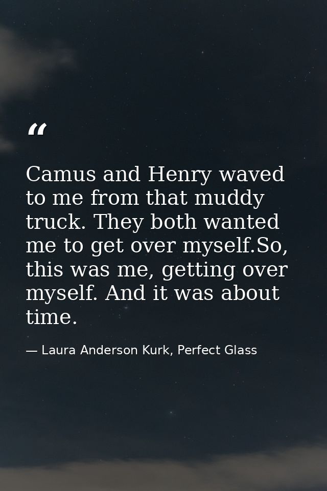 Camus and Henry waved to me from that muddy truck. They both wanted me to get over myself.So, this was me, getting over  — Laura Anderson Kurk, Perfect Glass