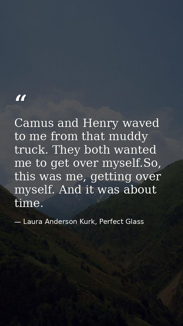 Camus and Henry waved to me from that muddy truck. They both wanted me to get over myself.So, this was me, getting over  — Laura Anderson Kurk, Perfect Glass
