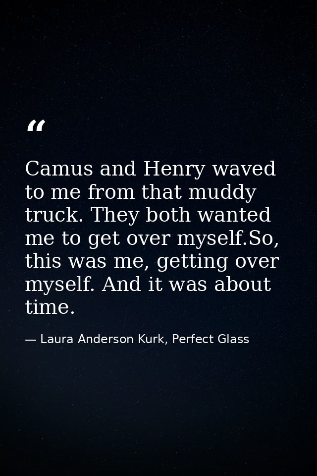 Camus and Henry waved to me from that muddy truck. They both wanted me to get over myself.So, this was me, getting over  — Laura Anderson Kurk, Perfect Glass