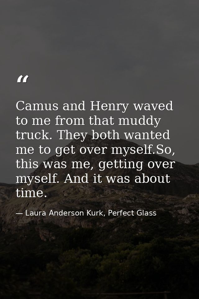 Camus and Henry waved to me from that muddy truck. They both wanted me to get over myself.So, this was me, getting over  — Laura Anderson Kurk, Perfect Glass
