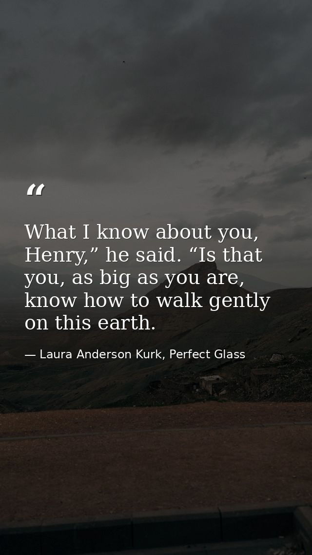 What I know about you, Henry,” he said. “Is that you, as big as you are, know how to walk gently on this earth. — Laura Anderson Kurk, Perfect Glass