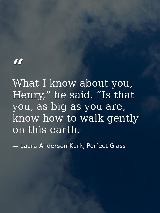 What I know about you, Henry,” he said. “Is that you, as big as you are, know how to walk gently on this earth. — Laura Anderson Kurk, Perfect Glass
