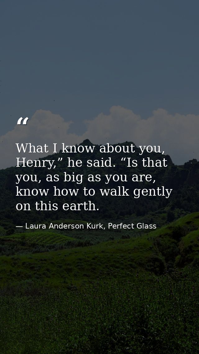 What I know about you, Henry,” he said. “Is that you, as big as you are, know how to walk gently on this earth. — Laura Anderson Kurk, Perfect Glass