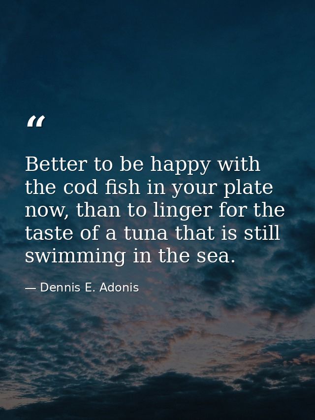 Better to be happy with the cod fish in your plate now, than to linger for the taste of a tuna that is still swimming in — Dennis E. Adonis