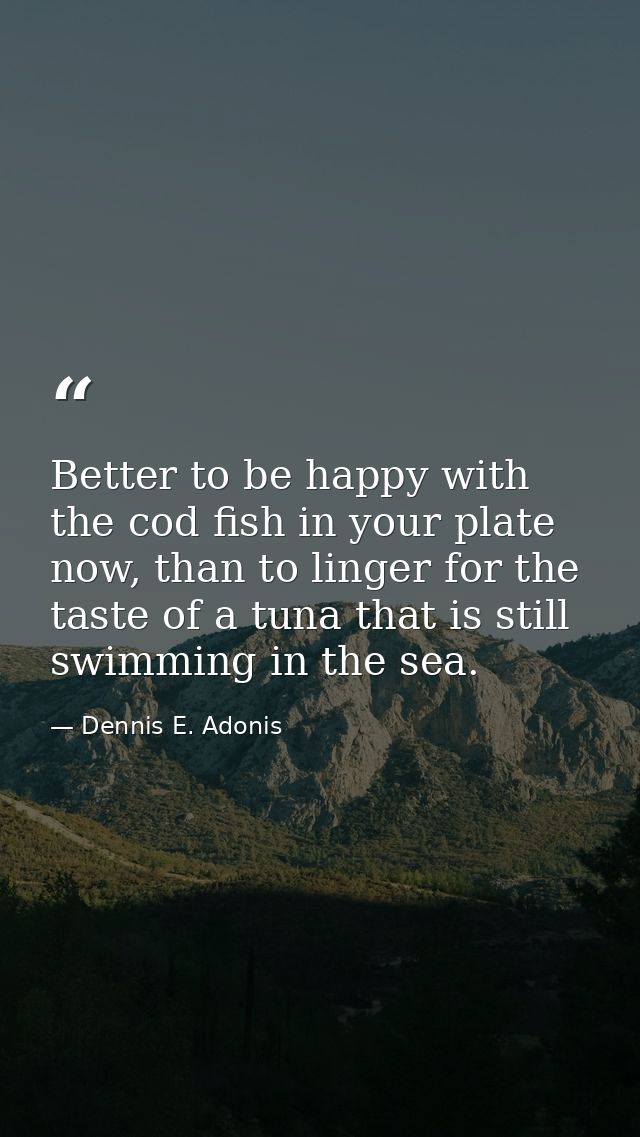 Better to be happy with the cod fish in your plate now, than to linger for the taste of a tuna that is still swimming in — Dennis E. Adonis