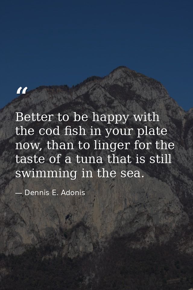 Better to be happy with the cod fish in your plate now, than to linger for the taste of a tuna that is still swimming in — Dennis E. Adonis