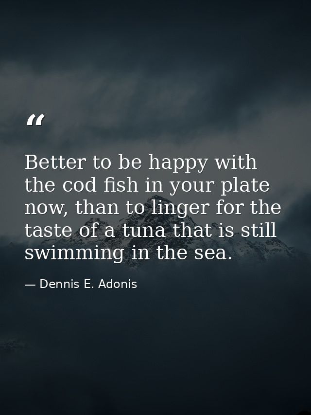 Better to be happy with the cod fish in your plate now, than to linger for the taste of a tuna that is still swimming in — Dennis E. Adonis