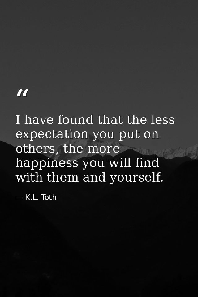 I have found that the less expectation you put on others, the more happiness you will find with them and yourself. — K.L. Toth