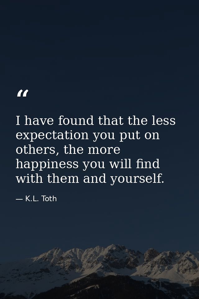 I have found that the less expectation you put on others, the more happiness you will find with them and yourself. — K.L. Toth