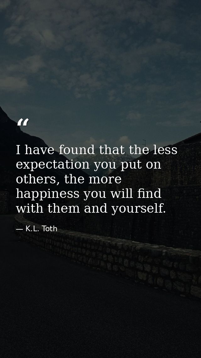 I have found that the less expectation you put on others, the more happiness you will find with them and yourself. — K.L. Toth
