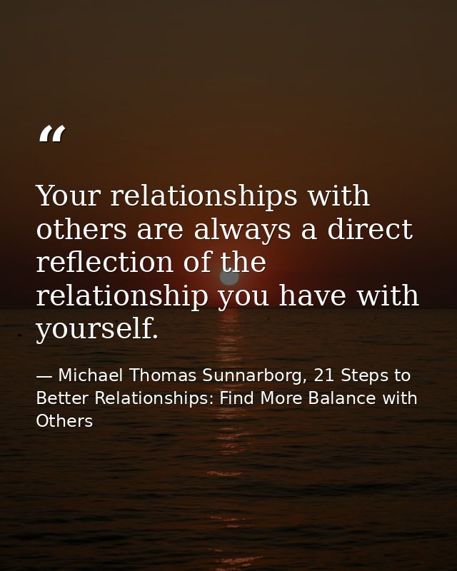 Your relationships with others are always a direct reflection of the relationship you have with yourself. — Michael Thomas Sunnarborg, 21 Steps to Better Relationships: Find More Balance with Others