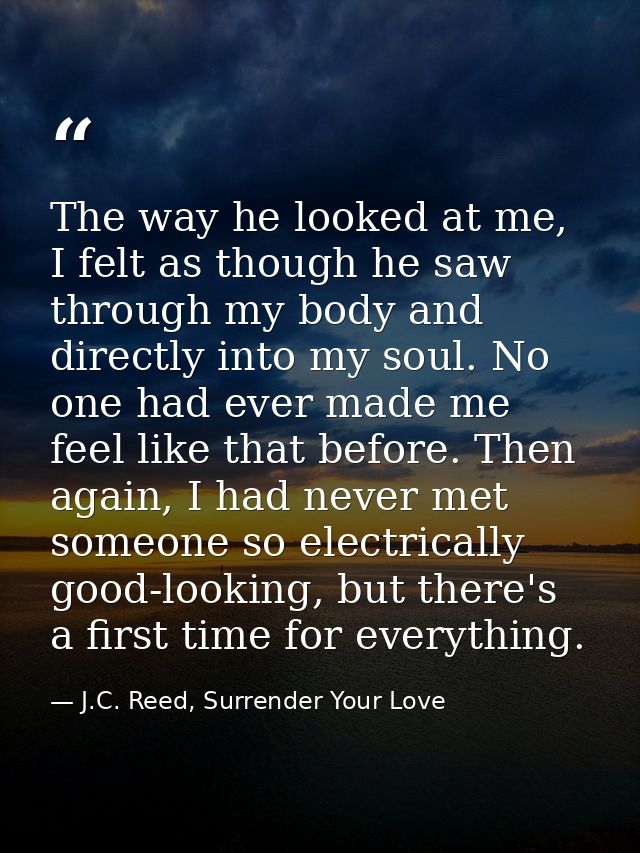 The way he looked at me, I felt as though he saw through my body and directly into my soul. No one had ever made me feel — J.C. Reed, Surrender Your Love