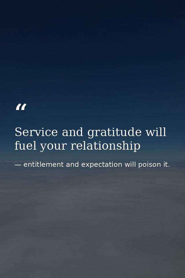Service and gratitude will fuel your relationship — entitlement and expectation will poison it.