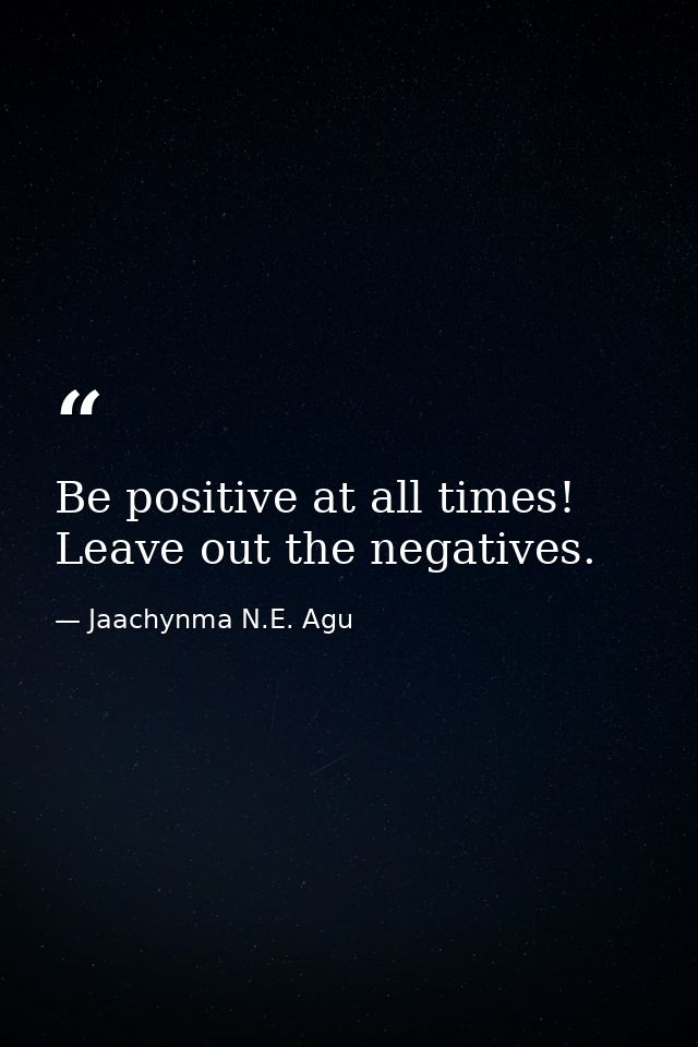 Be positive at all times! Leave out the negatives. — Jaachynma N.E. Agu