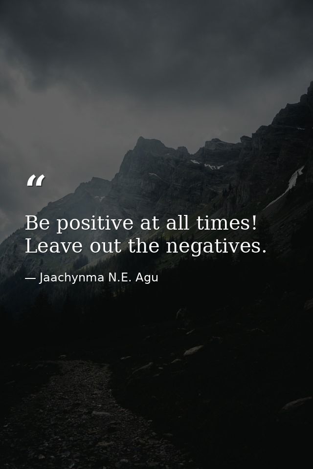 Be positive at all times! Leave out the negatives. — Jaachynma N.E. Agu