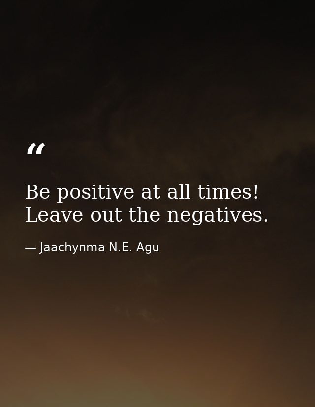 Be positive at all times! Leave out the negatives. — Jaachynma N.E. Agu