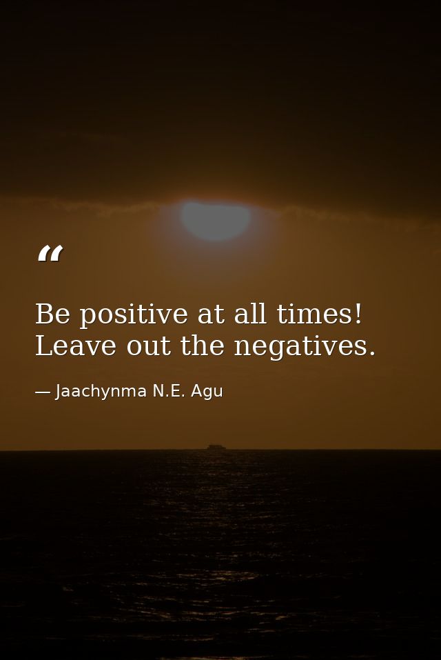 Be positive at all times! Leave out the negatives. — Jaachynma N.E. Agu