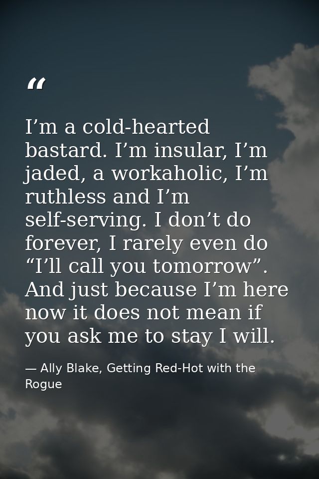 I’m a cold-hearted bastard. I’m insular, I’m jaded, a workaholic, I’m ruthless and I’m self-serving. I don’t do forever, — Ally Blake, Getting Red-Hot with the Rogue