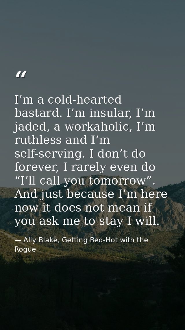 I’m a cold-hearted bastard. I’m insular, I’m jaded, a workaholic, I’m ruthless and I’m self-serving. I don’t do forever, — Ally Blake, Getting Red-Hot with the Rogue