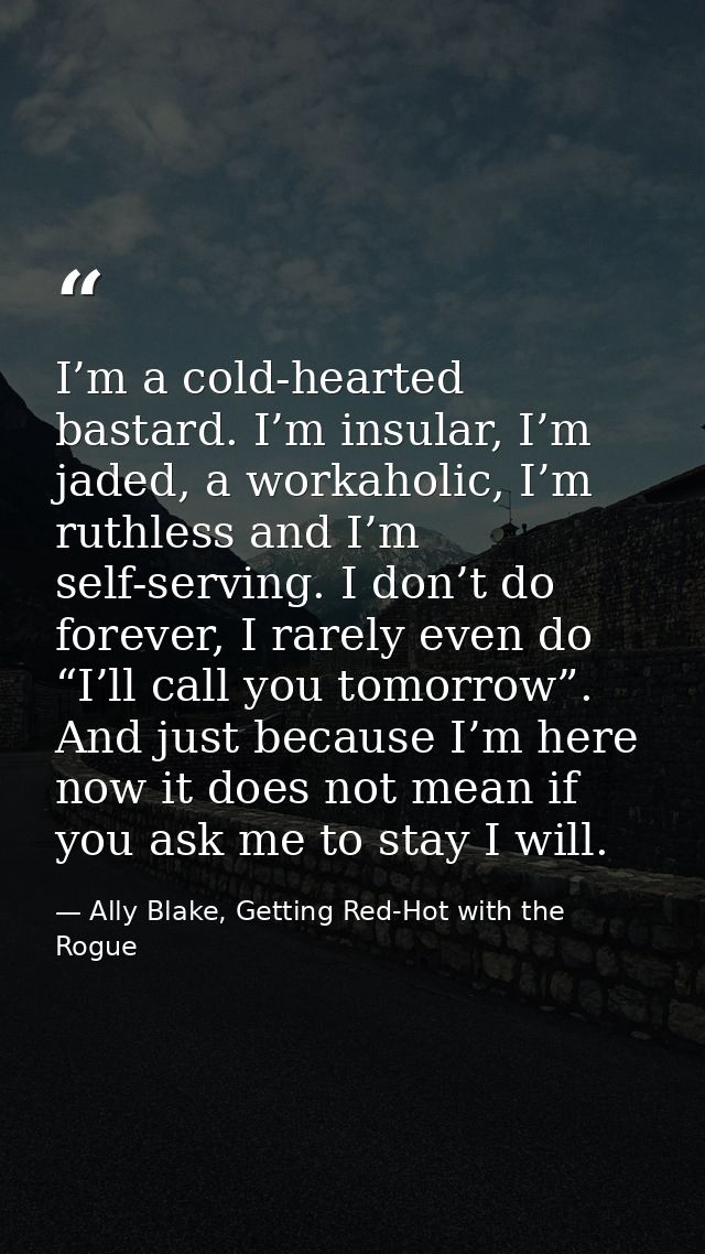 I’m a cold-hearted bastard. I’m insular, I’m jaded, a workaholic, I’m ruthless and I’m self-serving. I don’t do forever, — Ally Blake, Getting Red-Hot with the Rogue