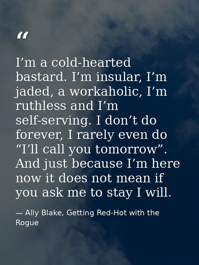 I’m a cold-hearted bastard. I’m insular, I’m jaded, a workaholic, I’m ruthless and I’m self-serving. I don’t do forever, — Ally Blake, Getting Red-Hot with the Rogue