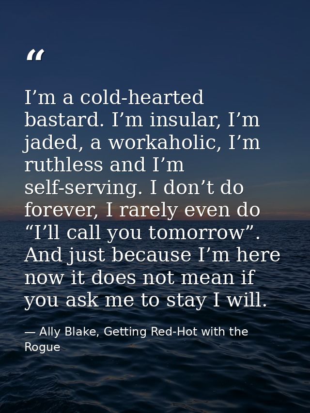 I’m a cold-hearted bastard. I’m insular, I’m jaded, a workaholic, I’m ruthless and I’m self-serving. I don’t do forever, — Ally Blake, Getting Red-Hot with the Rogue